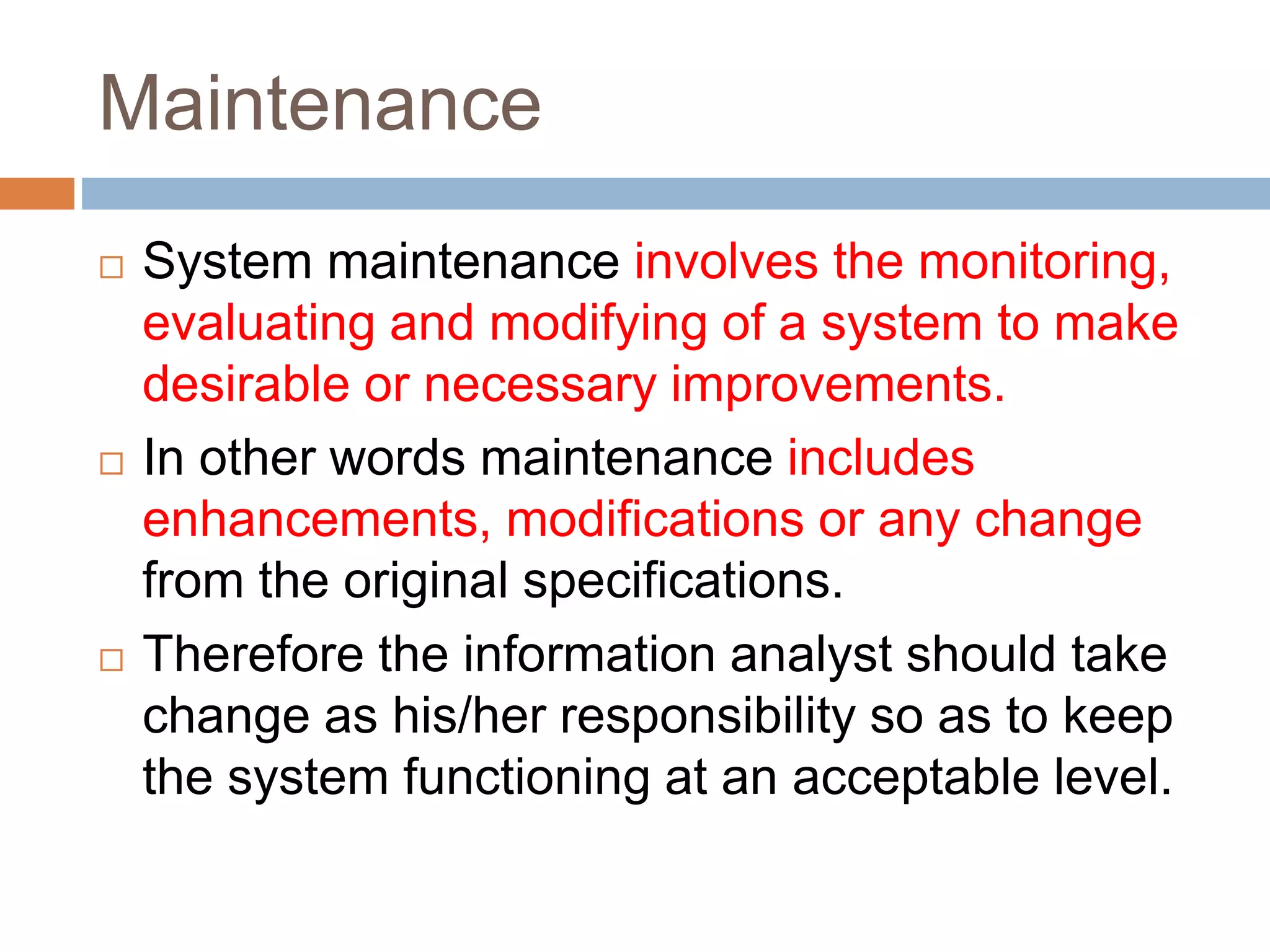 Maintenance
 System maintenance involves the monitoring,
evaluating and modifying of a system to make
desirable or necessary improvements.
 In other words maintenance includes
enhancements, modifications or any change
from the original specifications.
 Therefore the information analyst should take
change as his/her responsibility so as to keep
the system functioning at an acceptable level.
 
