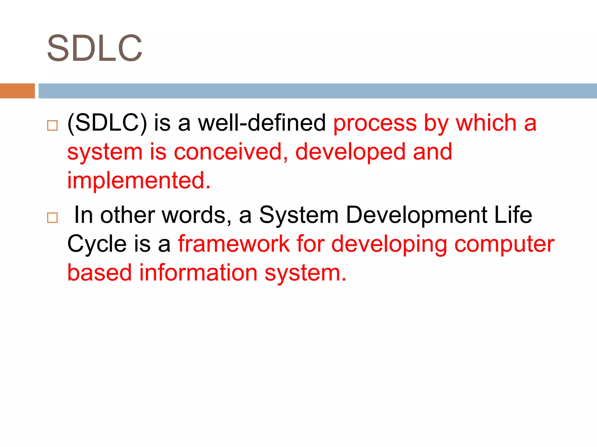 SDLC
 (SDLC) is a well-defined process by which a
system is conceived, developed and
implemented.
 In other words, a System Development Life
Cycle is a framework for developing computer
based information system.
 