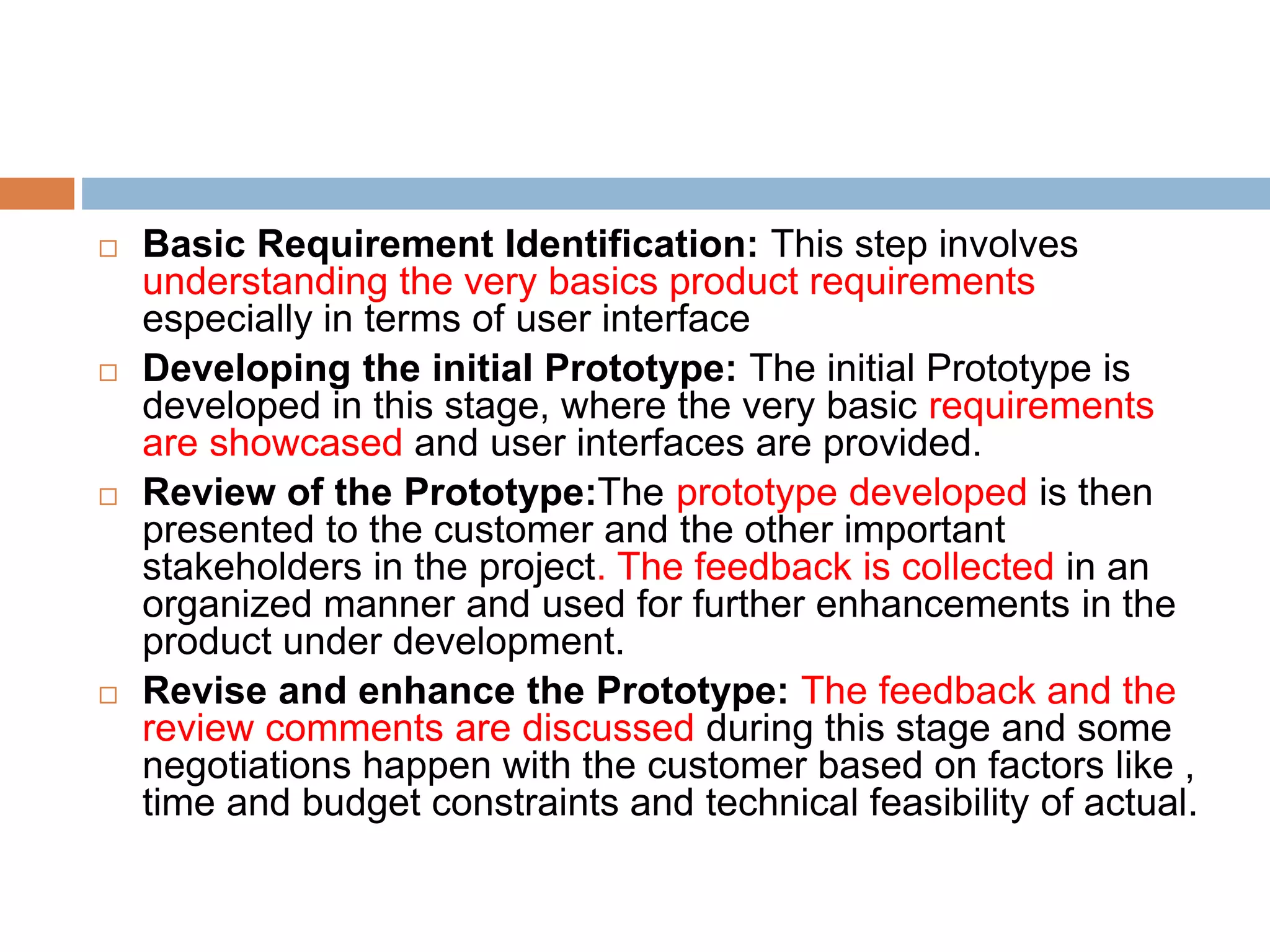  Basic Requirement Identification: This step involves
understanding the very basics product requirements
especially in terms of user interface
 Developing the initial Prototype: The initial Prototype is
developed in this stage, where the very basic requirements
are showcased and user interfaces are provided.
 Review of the Prototype:The prototype developed is then
presented to the customer and the other important
stakeholders in the project. The feedback is collected in an
organized manner and used for further enhancements in the
product under development.
 Revise and enhance the Prototype: The feedback and the
review comments are discussed during this stage and some
negotiations happen with the customer based on factors like ,
time and budget constraints and technical feasibility of actual.
 