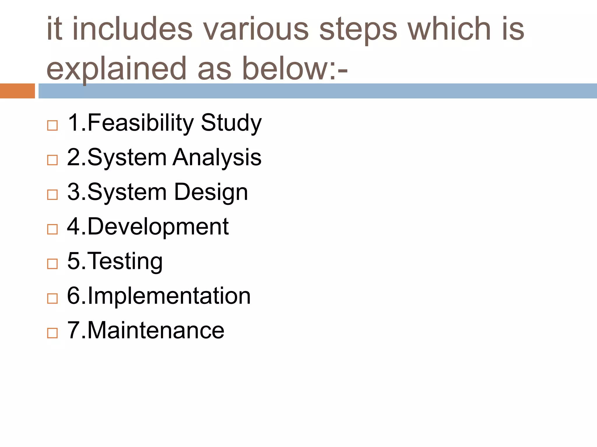 it includes various steps which is
explained as below:-
 1.Feasibility Study
 2.System Analysis
 3.System Design
 4.Development
 5.Testing
 6.Implementation
 7.Maintenance
 