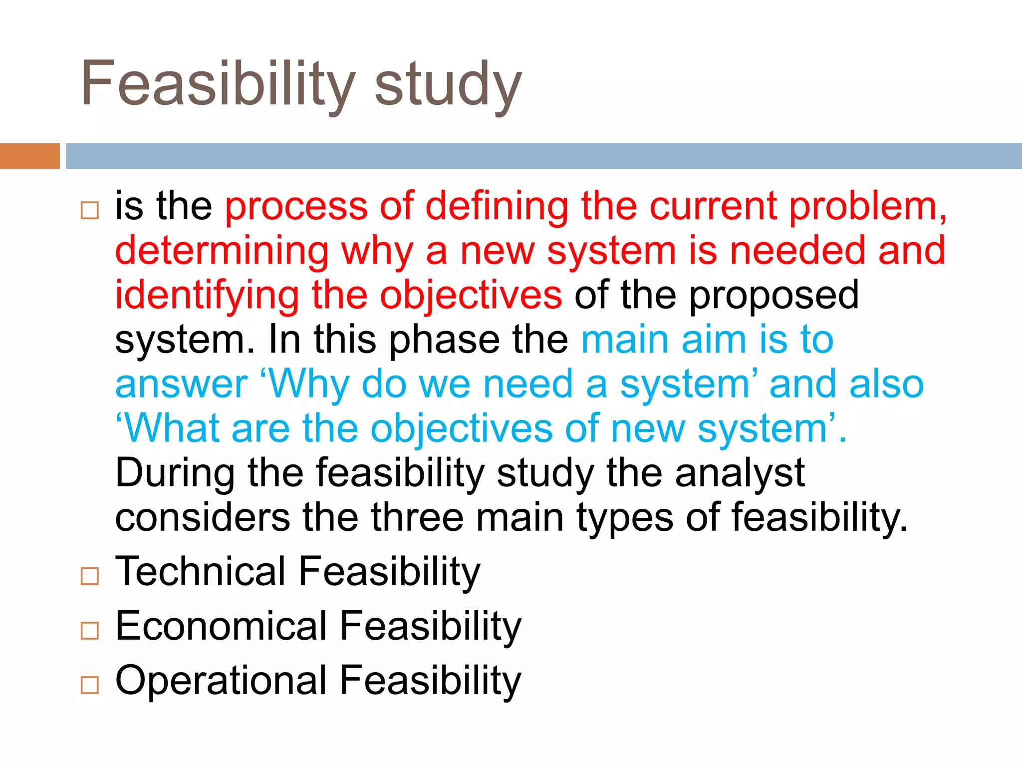 Feasibility study
 is the process of defining the current problem,
determining why a new system is needed and
identifying the objectives of the proposed
system. In this phase the main aim is to
answer ‘Why do we need a system’ and also
‘What are the objectives of new system’.
During the feasibility study the analyst
considers the three main types of feasibility.
 Technical Feasibility
 Economical Feasibility
 Operational Feasibility
 