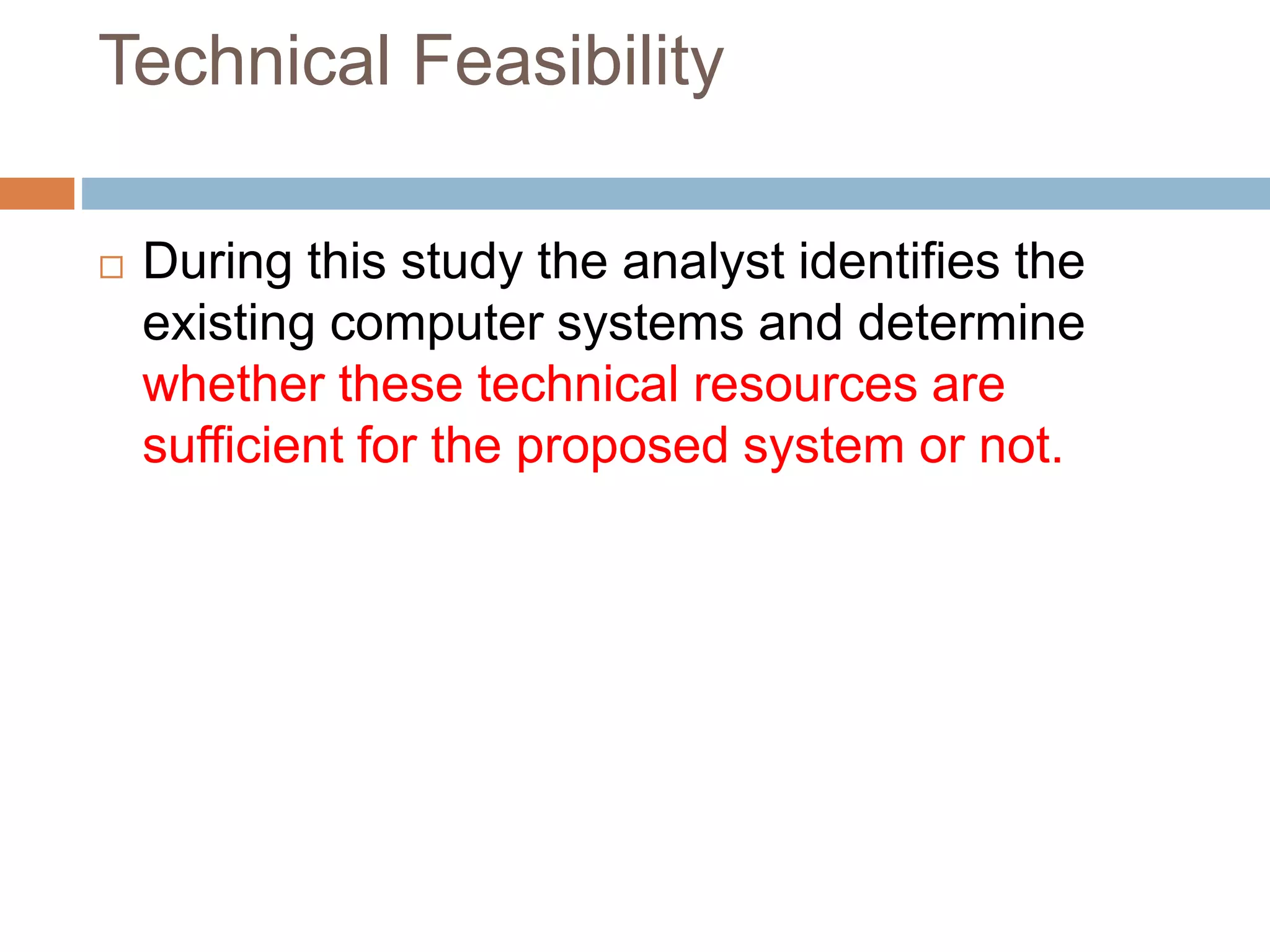 Technical Feasibility
 During this study the analyst identifies the
existing computer systems and determine
whether these technical resources are
sufficient for the proposed system or not.
 