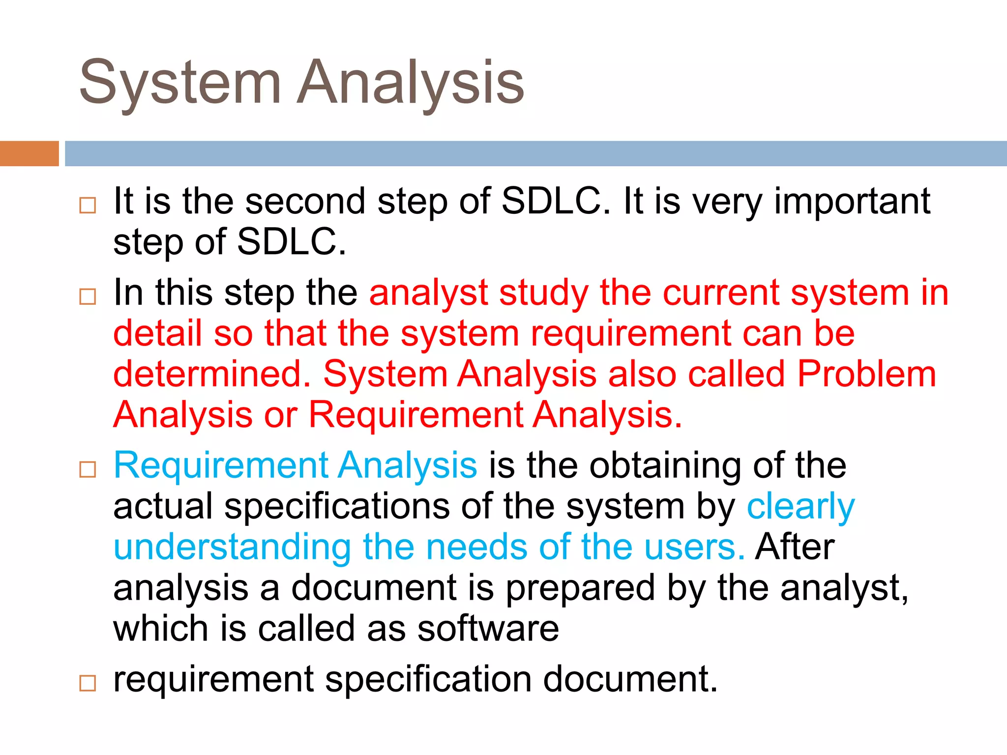 System Analysis
 It is the second step of SDLC. It is very important
step of SDLC.
 In this step the analyst study the current system in
detail so that the system requirement can be
determined. System Analysis also called Problem
Analysis or Requirement Analysis.
 Requirement Analysis is the obtaining of the
actual specifications of the system by clearly
understanding the needs of the users. After
analysis a document is prepared by the analyst,
which is called as software
 requirement specification document.
 