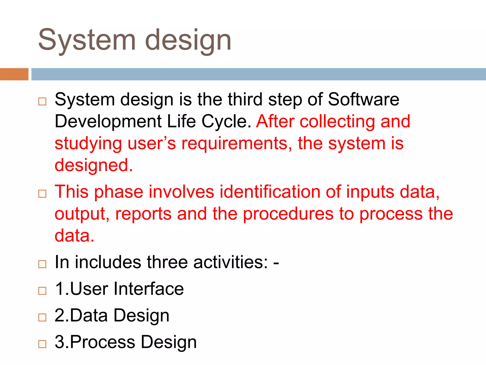 System design
 System design is the third step of Software
Development Life Cycle. After collecting and
studying user’s requirements, the system is
designed.
 This phase involves identification of inputs data,
output, reports and the procedures to process the
data.
 In includes three activities: -
 1.User Interface
 2.Data Design
 3.Process Design
 