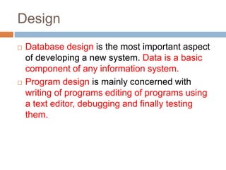 Design
 Database design is the most important aspect
of developing a new system. Data is a basic
component of any information system.
 Program design is mainly concerned with
writing of programs editing of programs using
a text editor, debugging and finally testing
them.
 