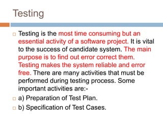 Testing
 Testing is the most time consuming but an
essential activity of a software project. It is vital
to the success of candidate system. The main
purpose is to find out error correct them.
Testing makes the system reliable and error
free. There are many activities that must be
performed during testing process. Some
important activities are:-
 a) Preparation of Test Plan.
 b) Specification of Test Cases.
 