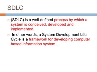 SDLC
 (SDLC) is a well-defined process by which a
system is conceived, developed and
implemented.
 In other words, a System Development Life
Cycle is a framework for developing computer
based information system.
 