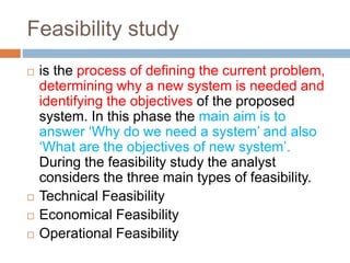 Feasibility study
 is the process of defining the current problem,
determining why a new system is needed and
identifying the objectives of the proposed
system. In this phase the main aim is to
answer ‘Why do we need a system’ and also
‘What are the objectives of new system’.
During the feasibility study the analyst
considers the three main types of feasibility.
 Technical Feasibility
 Economical Feasibility
 Operational Feasibility
 