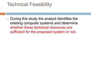 Technical Feasibility
 During this study the analyst identifies the
existing computer systems and determine
whether these technical resources are
sufficient for the proposed system or not.
 