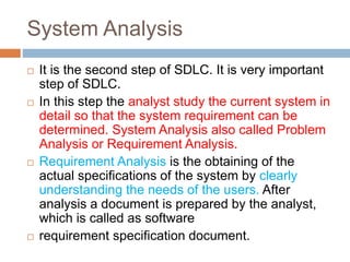 System Analysis
 It is the second step of SDLC. It is very important
step of SDLC.
 In this step the analyst study the current system in
detail so that the system requirement can be
determined. System Analysis also called Problem
Analysis or Requirement Analysis.
 Requirement Analysis is the obtaining of the
actual specifications of the system by clearly
understanding the needs of the users. After
analysis a document is prepared by the analyst,
which is called as software
 requirement specification document.
 