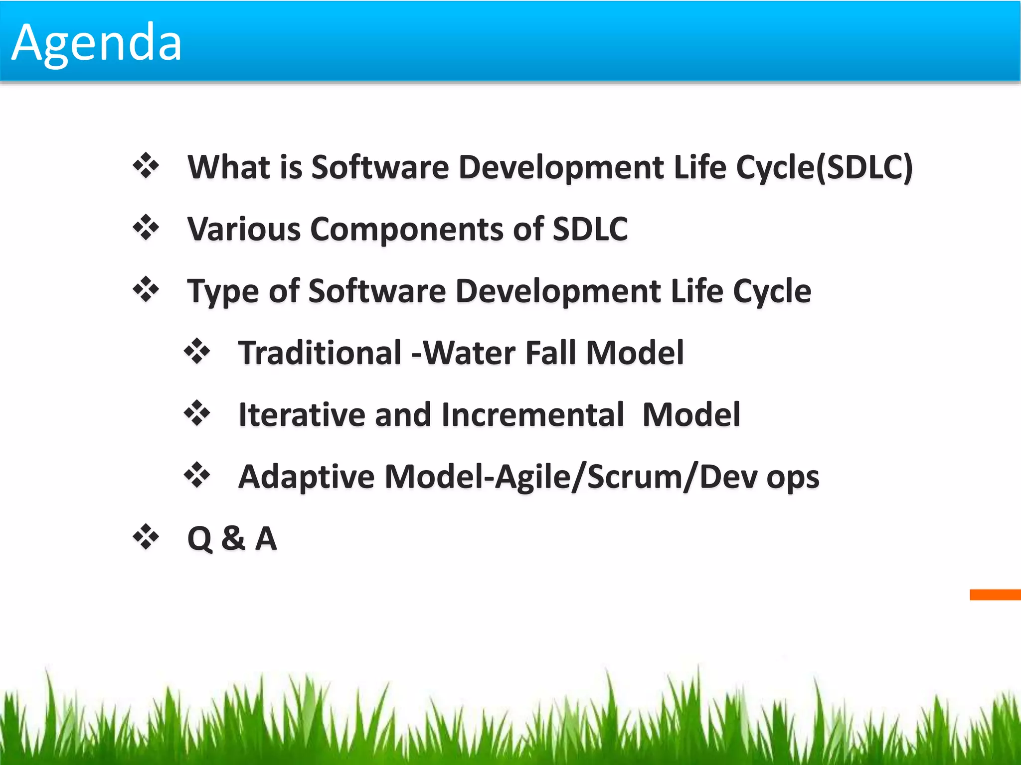  What is Software Development Life Cycle(SDLC)
 Various Components of SDLC
 Type of Software Development Life Cycle
 Traditional -Water Fall Model
 Iterative and Incremental Model
 Adaptive Model-Agile/Scrum/Dev ops
 Q & A
Agenda
 