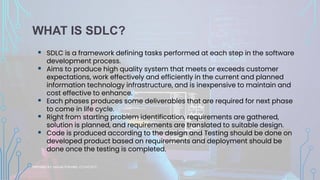 WHAT IS SDLC?
▪ SDLC is a framework defining tasks performed at each step in the software
development process.
▪ Aims to produce high quality system that meets or exceeds customer
expectations, work effectively and efficiently in the current and planned
information technology infrastructure, and is inexpensive to maintain and
cost effective to enhance.
▪ Each phases produces some deliverables that are required for next phase
to come in life cycle.
▪ Right from starting problem identification, requirements are gathered,
solution is planned, and requirements are translated to suitable design.
▪ Code is produced according to the design and Testing should be done on
developed product based on requirements and deployment should be
done once the testing is completed.
PREPARED BY: SAGAR POKHREL, CS FACULTY
 
