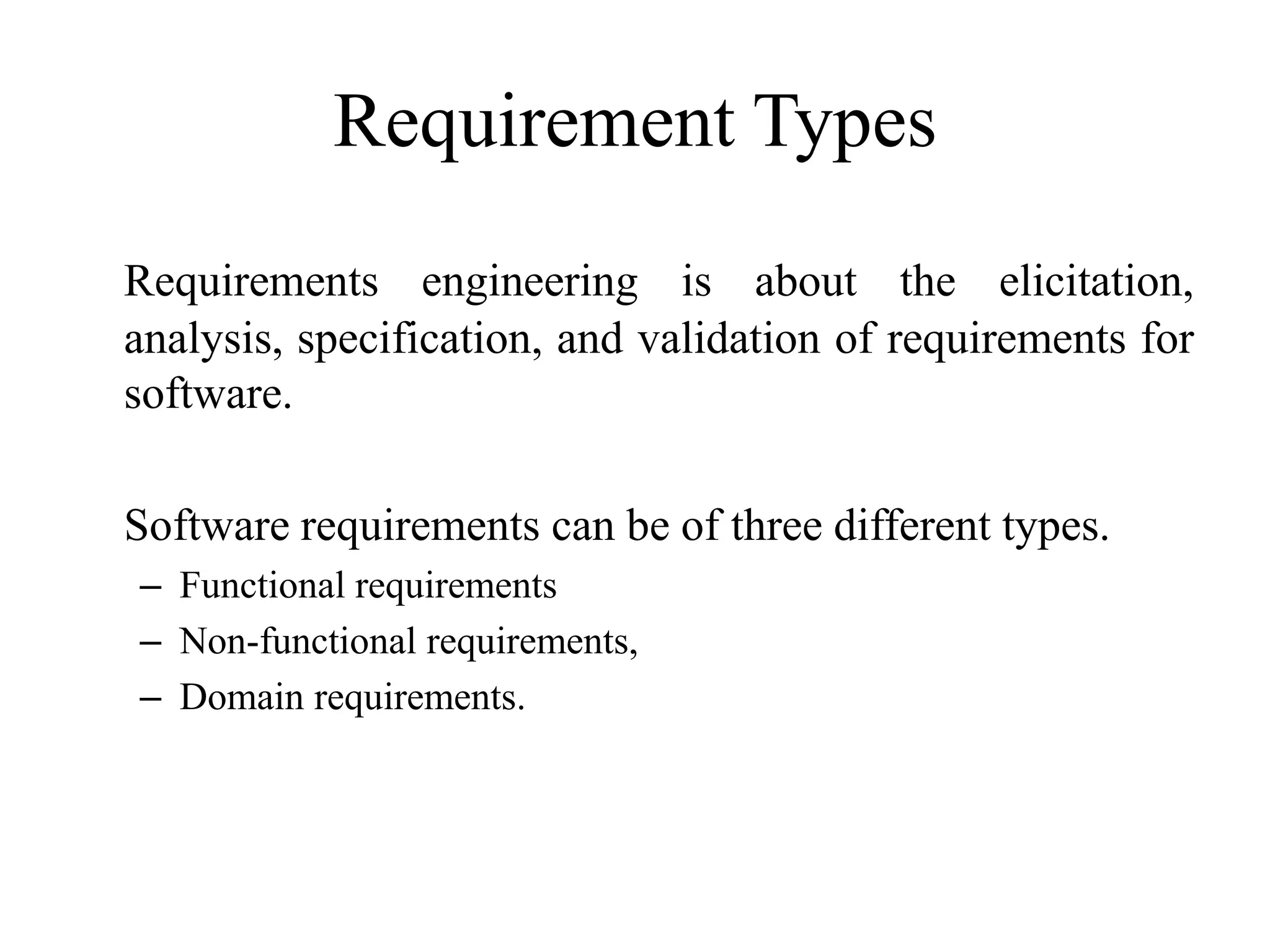 Requirement Types
Requirements engineering is about the elicitation,
analysis, specification, and validation of requirements for
software.
Software requirements can be of three different types.
– Functional requirements
– Non-functional requirements,
– Domain requirements.
 