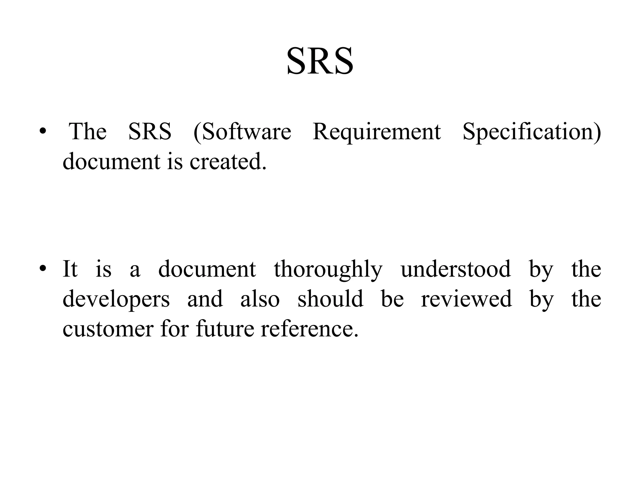 SRS
• The SRS (Software Requirement Specification)
document is created.
• It is a document thoroughly understood by the
developers and also should be reviewed by the
customer for future reference.
 