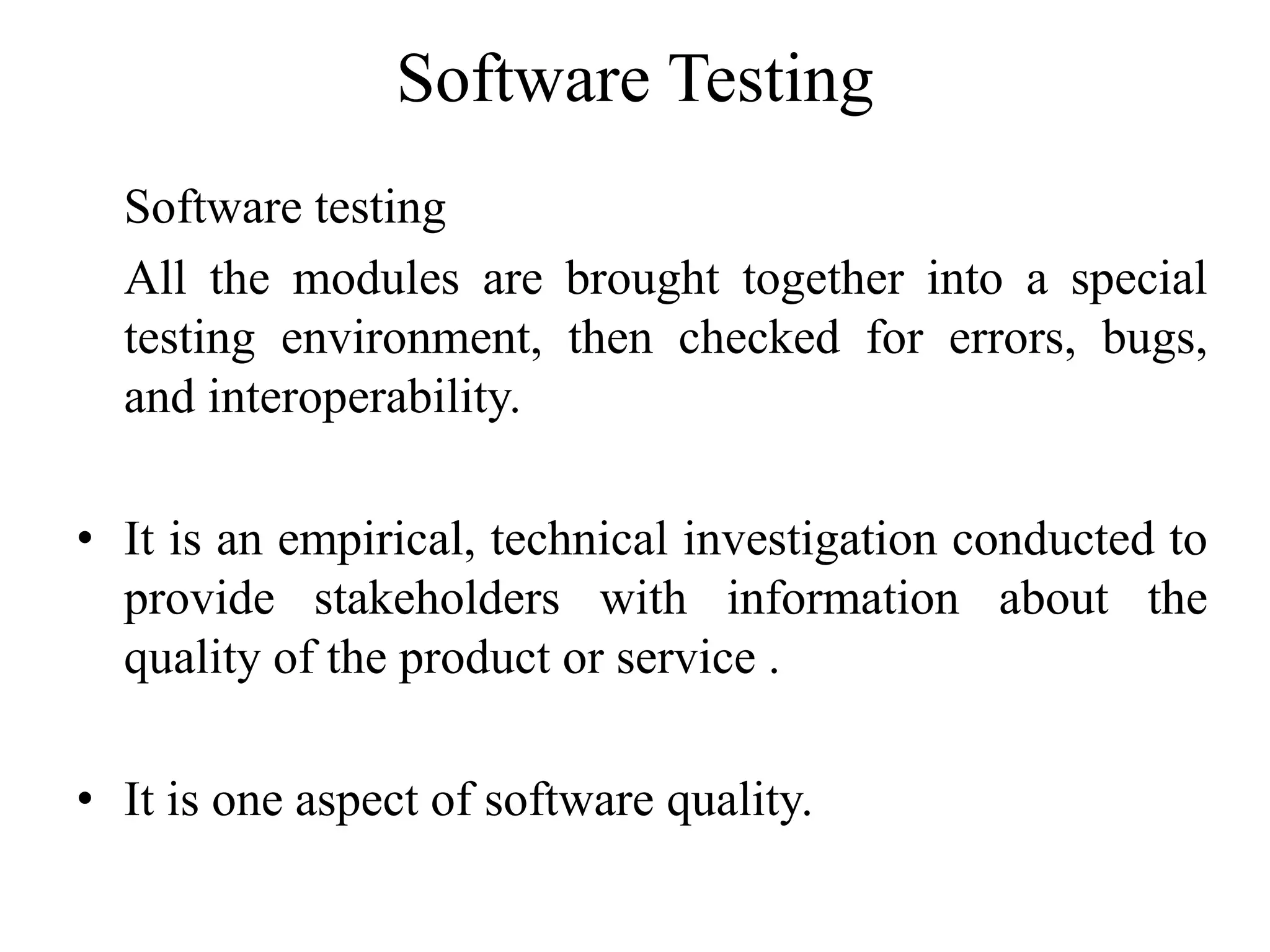 Software Testing
Software testing
All the modules are brought together into a special
testing environment, then checked for errors, bugs,
and interoperability.
• It is an empirical, technical investigation conducted to
provide stakeholders with information about the
quality of the product or service .
• It is one aspect of software quality.
 