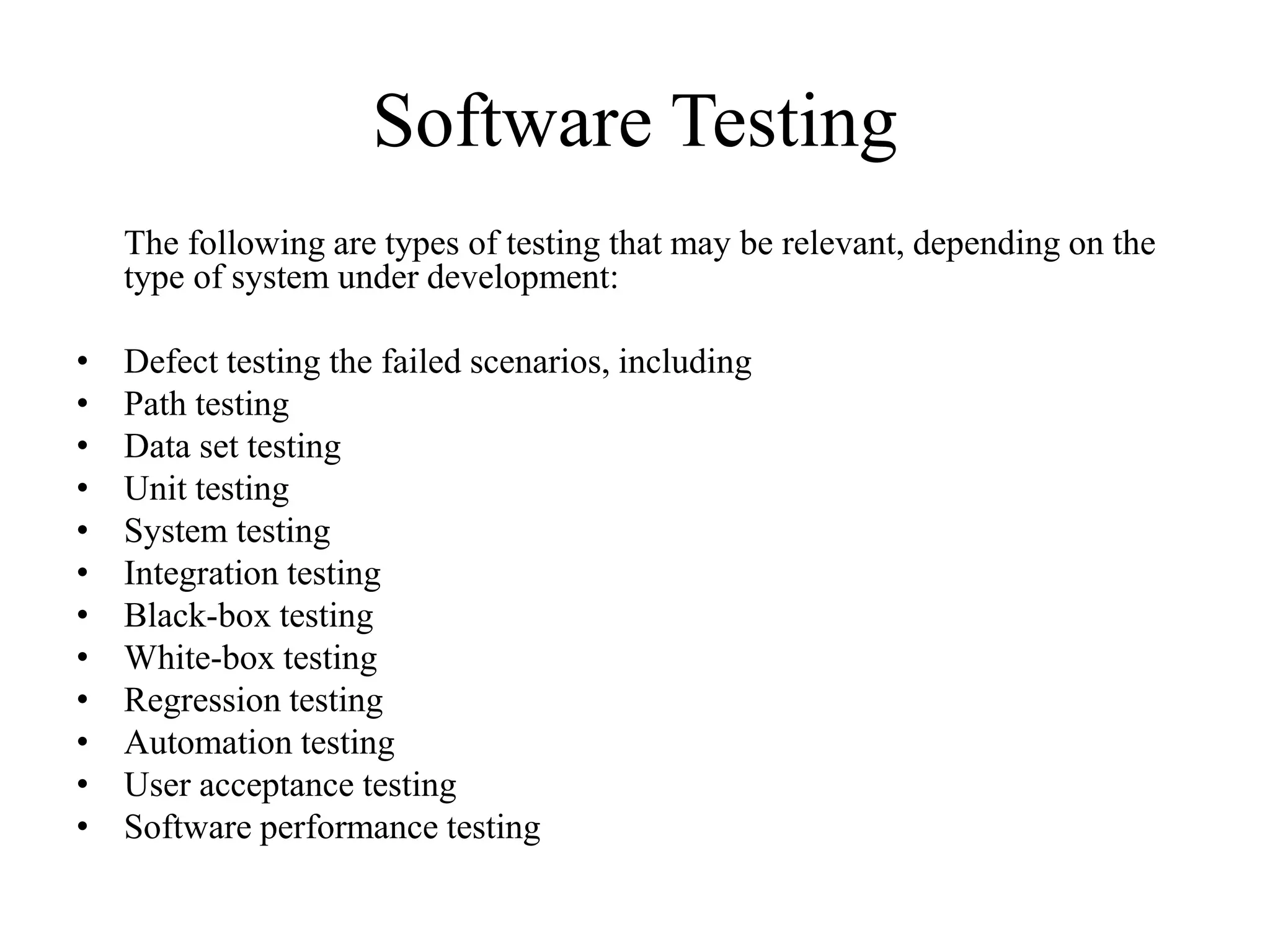 Software Testing
The following are types of testing that may be relevant, depending on the
type of system under development:
• Defect testing the failed scenarios, including
• Path testing
• Data set testing
• Unit testing
• System testing
• Integration testing
• Black-box testing
• White-box testing
• Regression testing
• Automation testing
• User acceptance testing
• Software performance testing
 