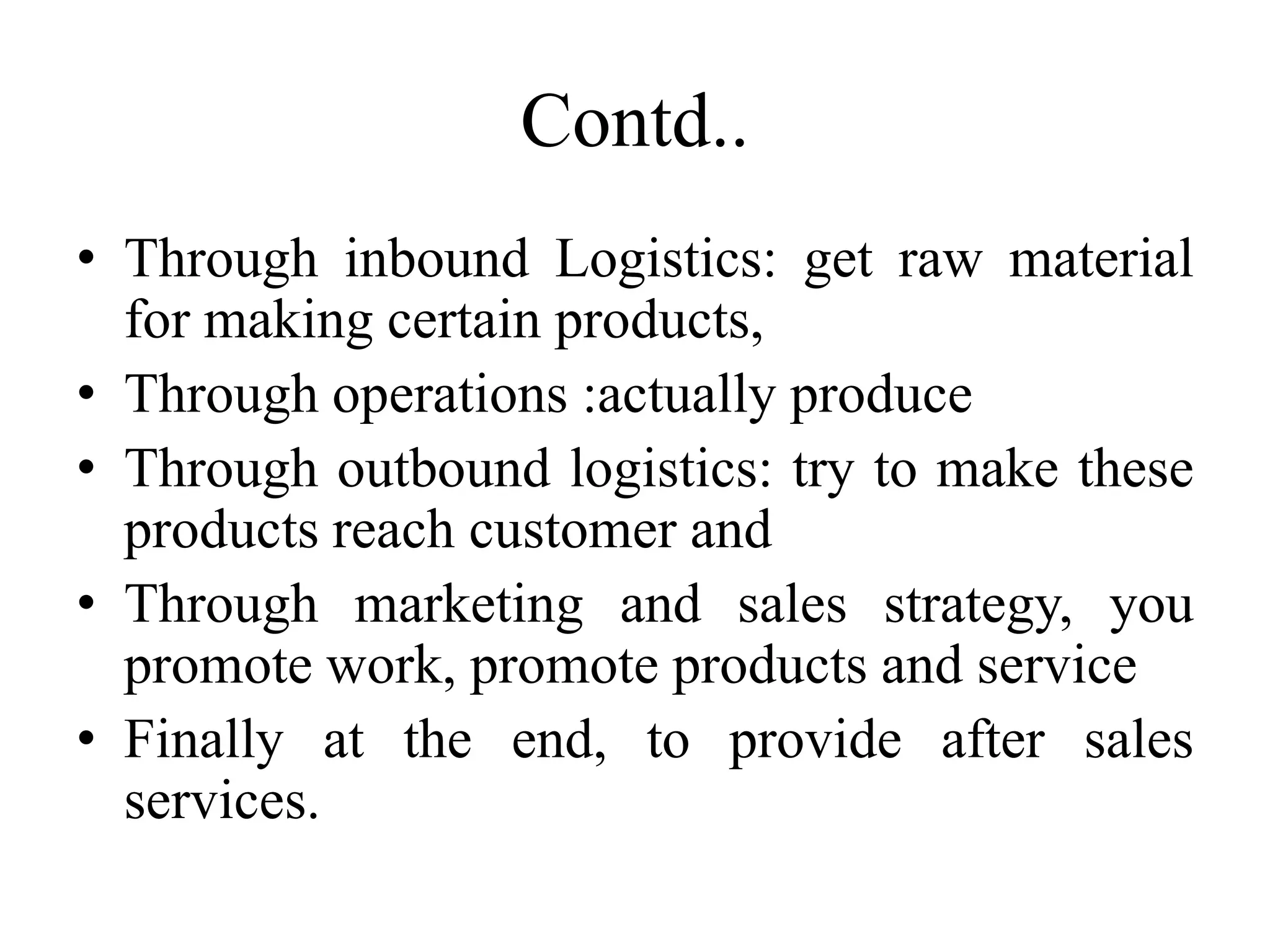 Contd..
• Through inbound Logistics: get raw material
for making certain products,
• Through operations :actually produce
• Through outbound logistics: try to make these
products reach customer and
• Through marketing and sales strategy, you
promote work, promote products and service
• Finally at the end, to provide after sales
services.
 