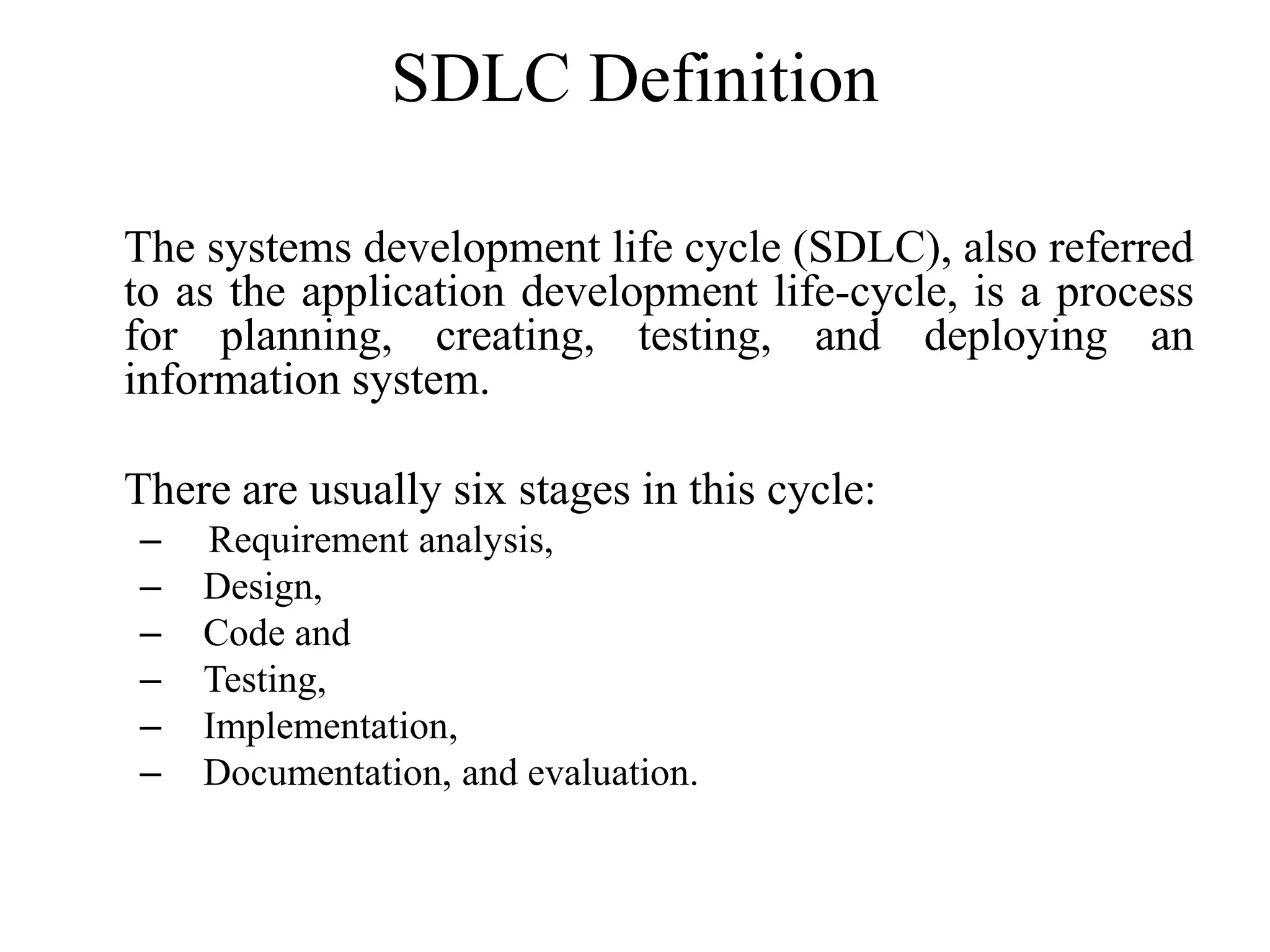 SDLC Definition
The systems development life cycle (SDLC), also referred
to as the application development life-cycle, is a process
for planning, creating, testing, and deploying an
information system.
There are usually six stages in this cycle:
– Requirement analysis,
– Design,
– Code and
– Testing,
– Implementation,
– Documentation, and evaluation.
 