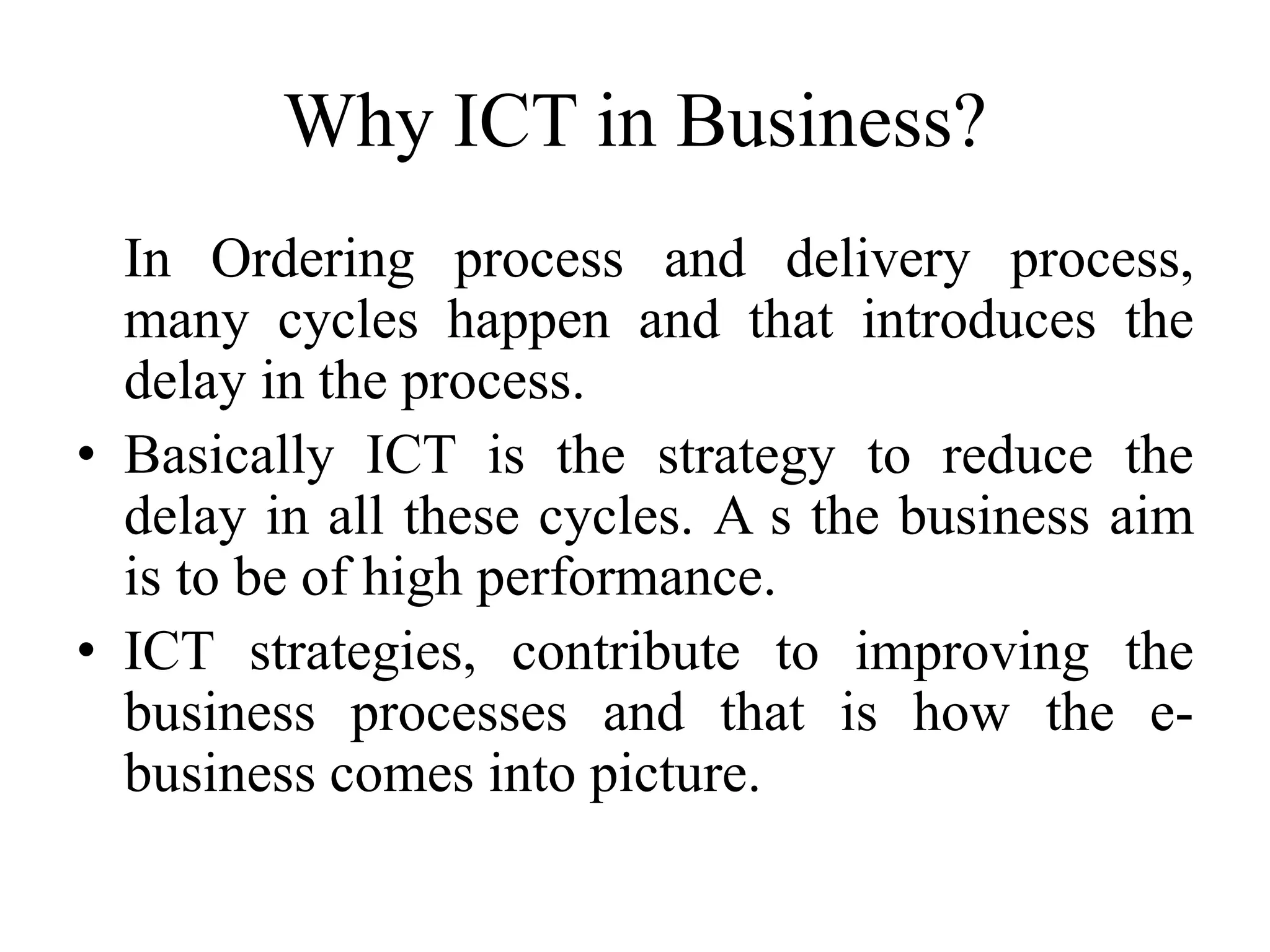 Why ICT in Business?
In Ordering process and delivery process,
many cycles happen and that introduces the
delay in the process.
• Basically ICT is the strategy to reduce the
delay in all these cycles. A s the business aim
is to be of high performance.
• ICT strategies, contribute to improving the
business processes and that is how the e-
business comes into picture.
 