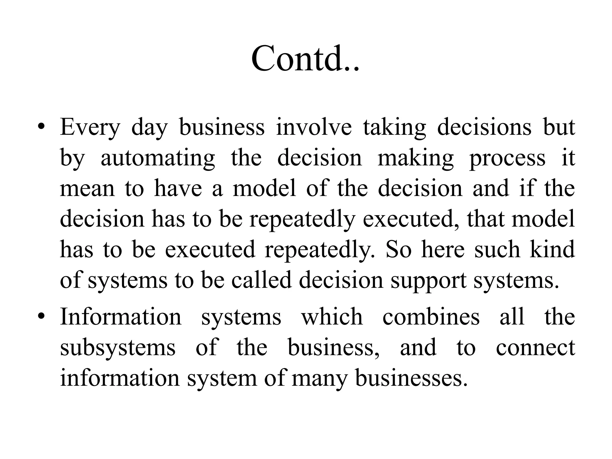 Contd..
• Every day business involve taking decisions but
by automating the decision making process it
mean to have a model of the decision and if the
decision has to be repeatedly executed, that model
has to be executed repeatedly. So here such kind
of systems to be called decision support systems.
• Information systems which combines all the
subsystems of the business, and to connect
information system of many businesses.
 
