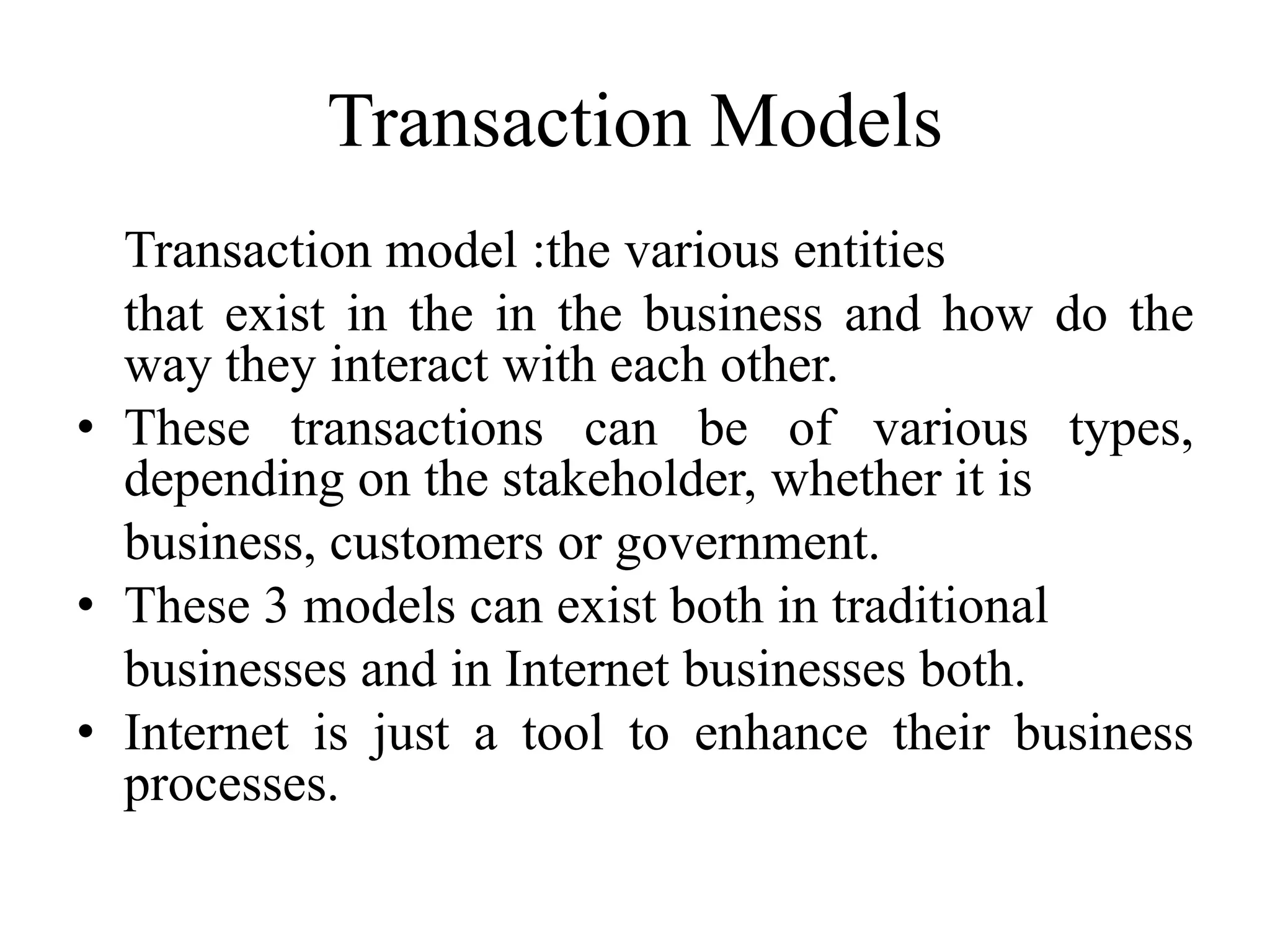Transaction Models
Transaction model :the various entities
that exist in the in the business and how do the
way they interact with each other.
• These transactions can be of various types,
depending on the stakeholder, whether it is
business, customers or government.
• These 3 models can exist both in traditional
businesses and in Internet businesses both.
• Internet is just a tool to enhance their business
processes.
 