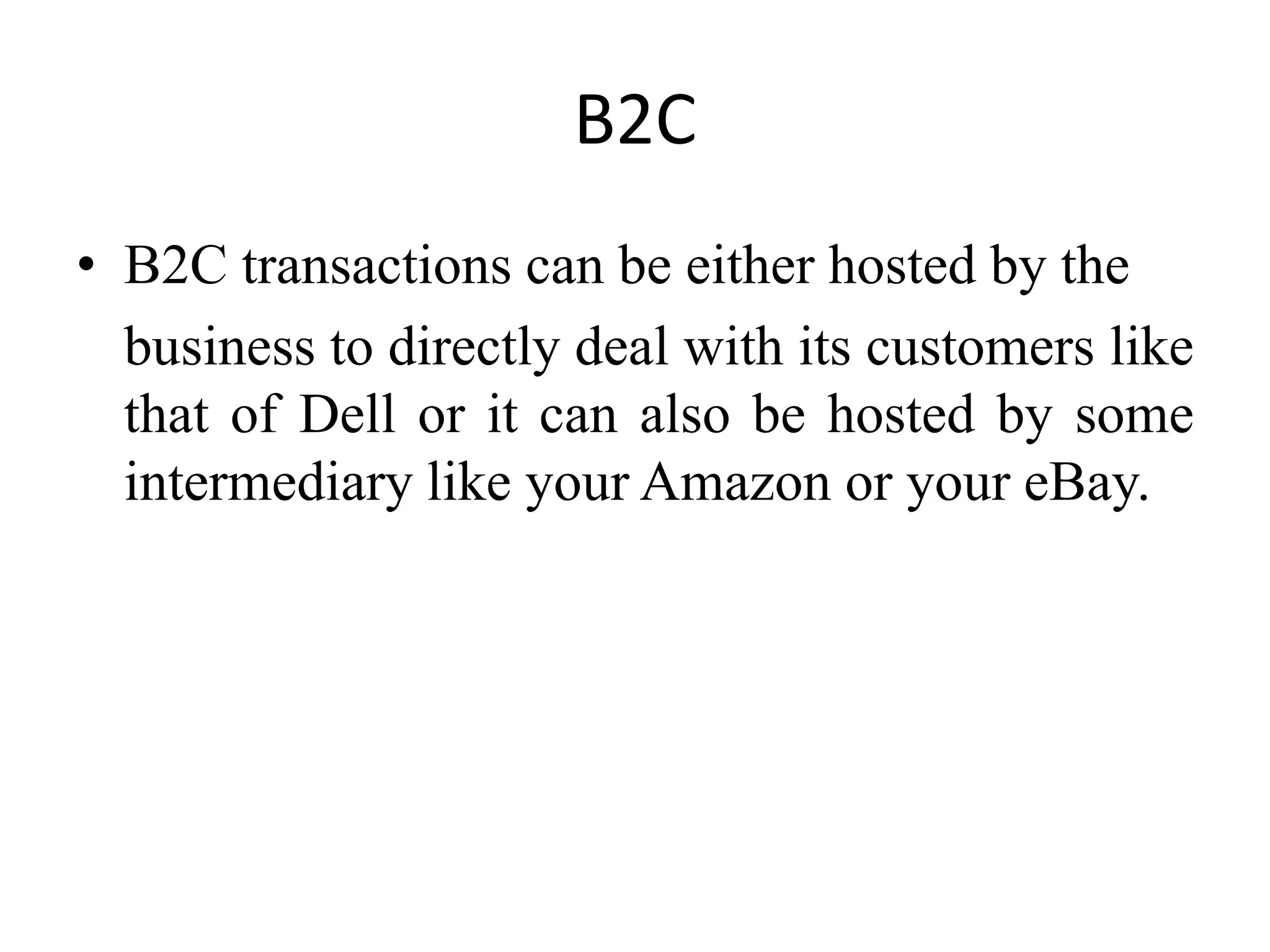 B2C
• B2C transactions can be either hosted by the
business to directly deal with its customers like
that of Dell or it can also be hosted by some
intermediary like your Amazon or your eBay.
 