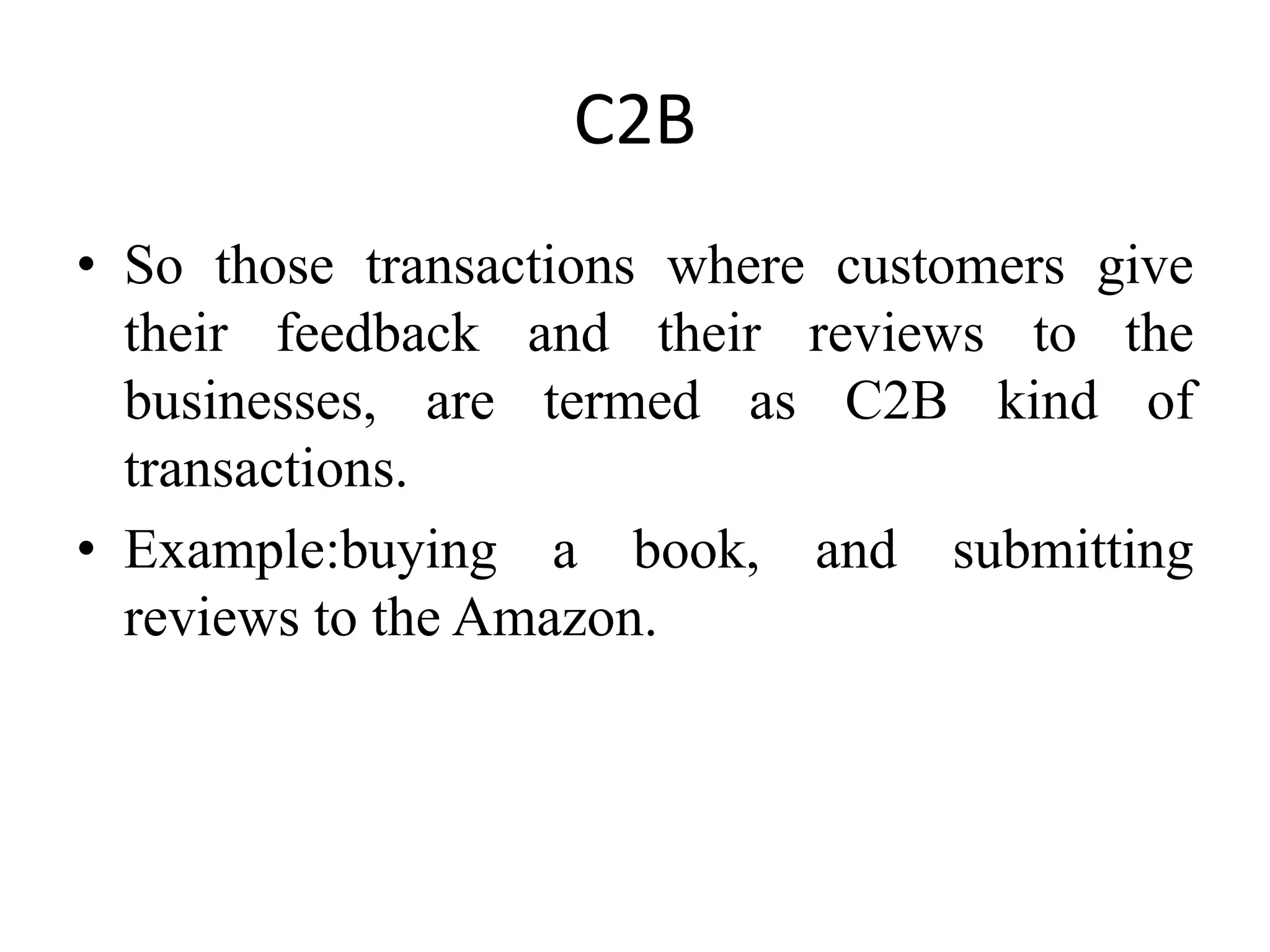 C2B
• So those transactions where customers give
their feedback and their reviews to the
businesses, are termed as C2B kind of
transactions.
• Example:buying a book, and submitting
reviews to the Amazon.
 