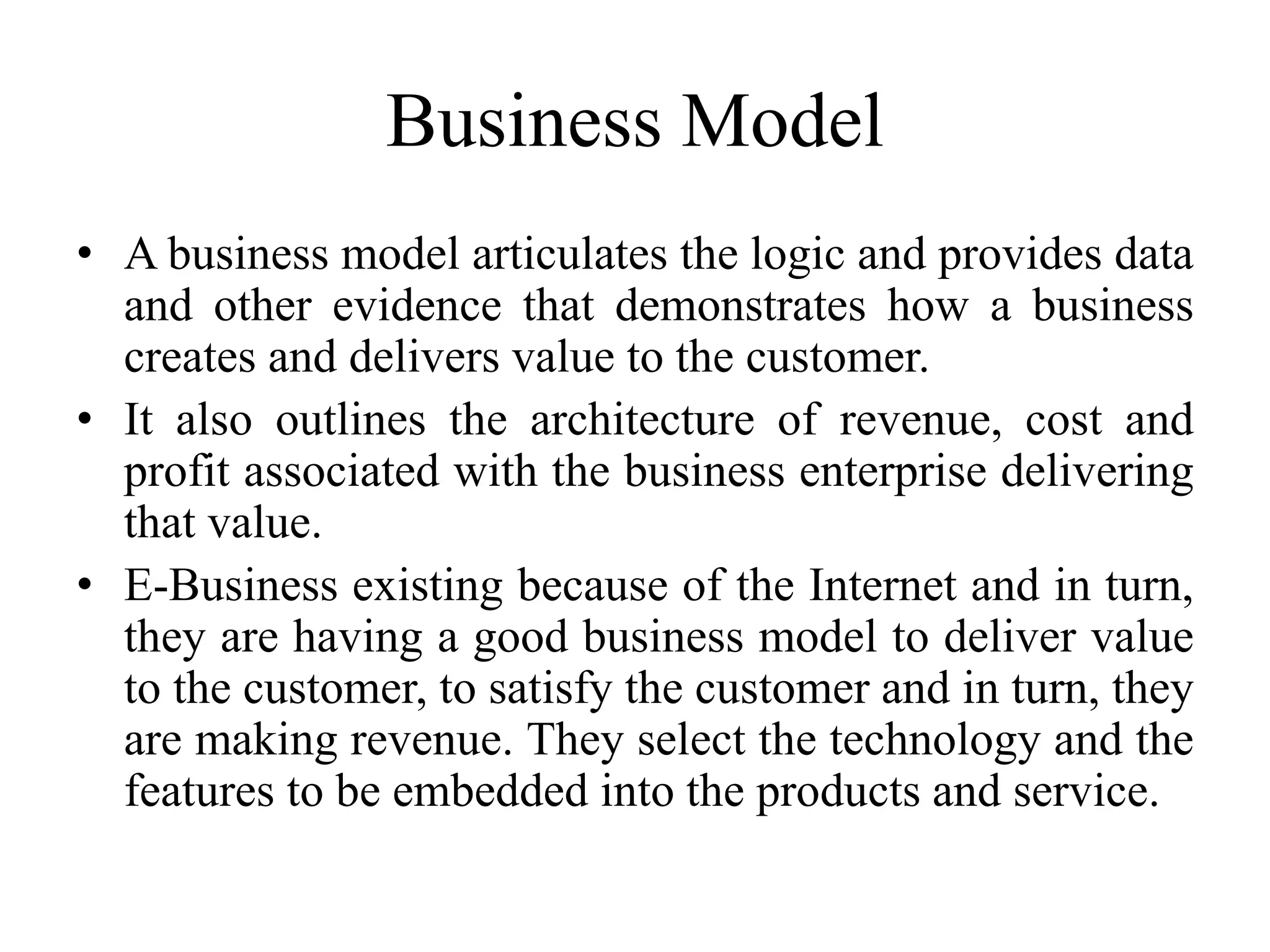 Business Model
• A business model articulates the logic and provides data
and other evidence that demonstrates how a business
creates and delivers value to the customer.
• It also outlines the architecture of revenue, cost and
profit associated with the business enterprise delivering
that value.
• E-Business existing because of the Internet and in turn,
they are having a good business model to deliver value
to the customer, to satisfy the customer and in turn, they
are making revenue. They select the technology and the
features to be embedded into the products and service.
 