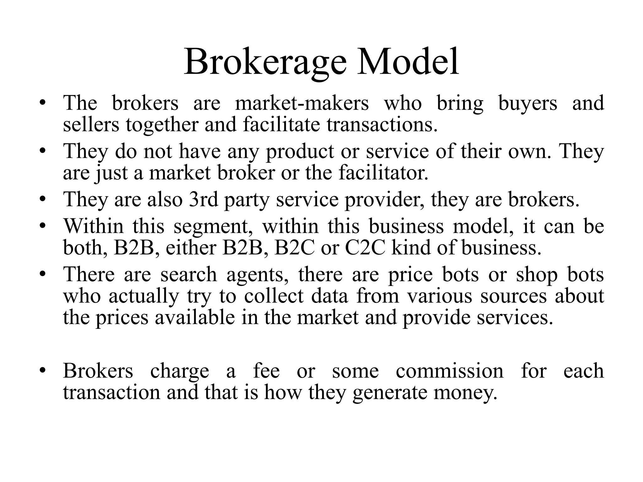Brokerage Model
• The brokers are market-makers who bring buyers and
sellers together and facilitate transactions.
• They do not have any product or service of their own. They
are just a market broker or the facilitator.
• They are also 3rd party service provider, they are brokers.
• Within this segment, within this business model, it can be
both, B2B, either B2B, B2C or C2C kind of business.
• There are search agents, there are price bots or shop bots
who actually try to collect data from various sources about
the prices available in the market and provide services.
• Brokers charge a fee or some commission for each
transaction and that is how they generate money.
 