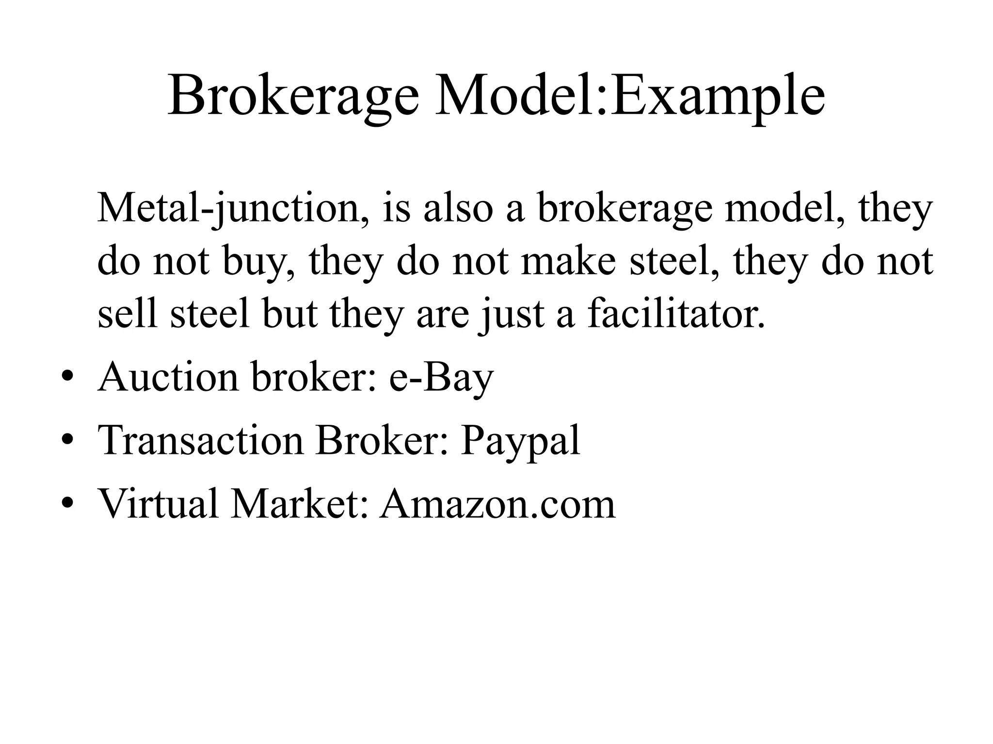Brokerage Model:Example
Metal-junction, is also a brokerage model, they
do not buy, they do not make steel, they do not
sell steel but they are just a facilitator.
• Auction broker: e-Bay
• Transaction Broker: Paypal
• Virtual Market: Amazon.com
 