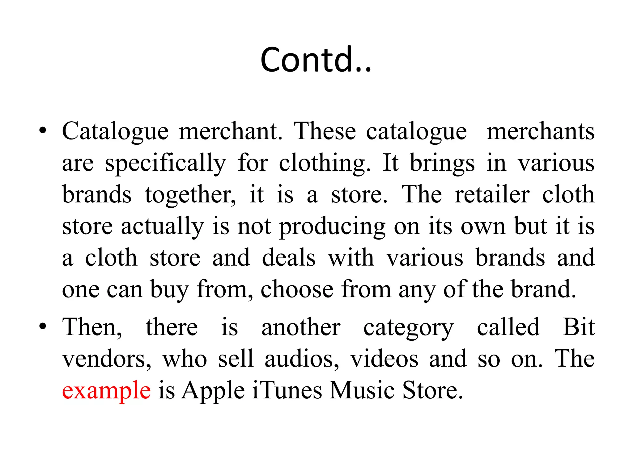 Contd..
• Catalogue merchant. These catalogue merchants
are specifically for clothing. It brings in various
brands together, it is a store. The retailer cloth
store actually is not producing on its own but it is
a cloth store and deals with various brands and
one can buy from, choose from any of the brand.
• Then, there is another category called Bit
vendors, who sell audios, videos and so on. The
example is Apple iTunes Music Store.
 