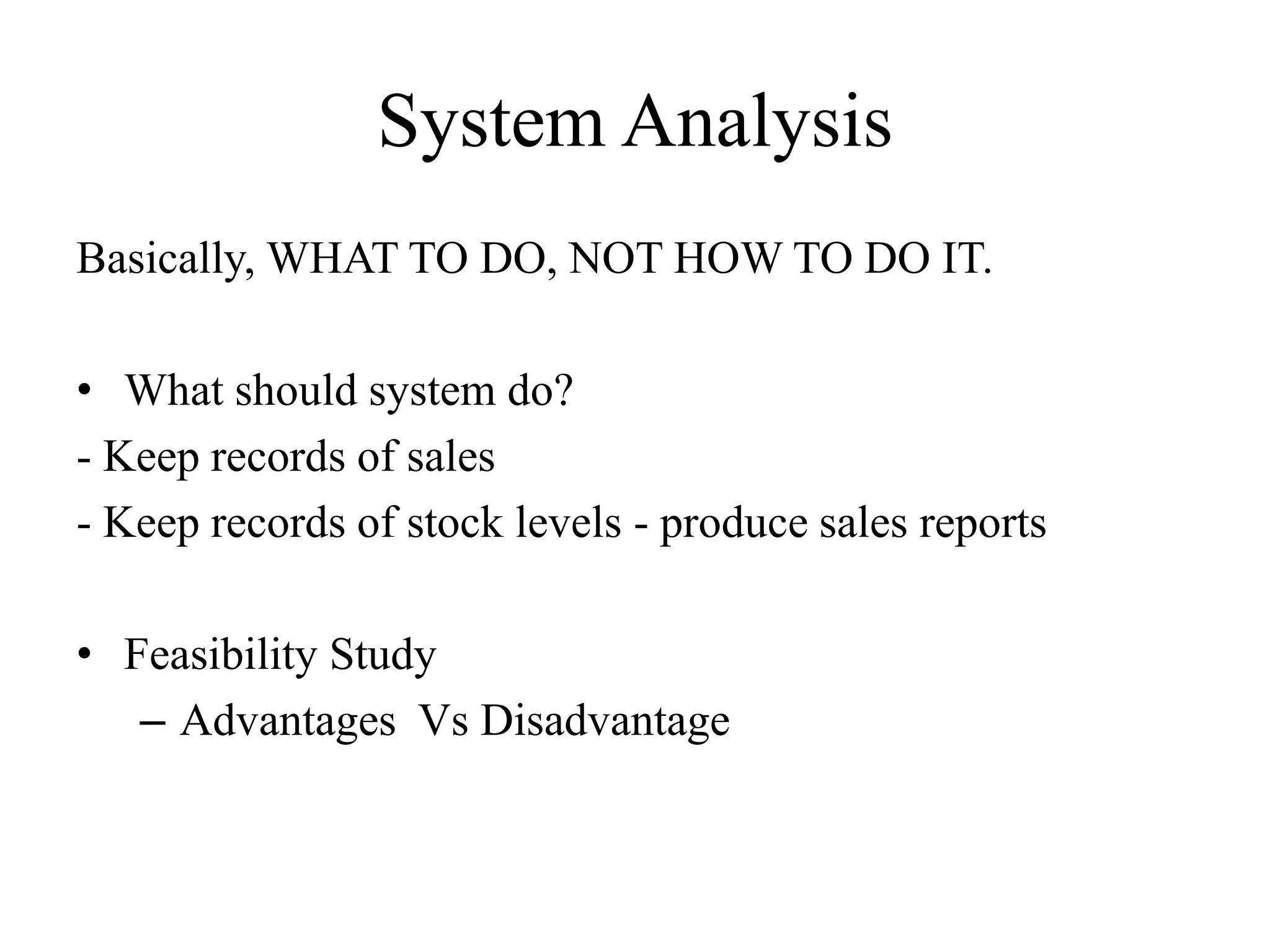 System Analysis
Basically, WHAT TO DO, NOT HOW TO DO IT.
• What should system do?
- Keep records of sales
- Keep records of stock levels - produce sales reports
• Feasibility Study
– Advantages Vs Disadvantage
 