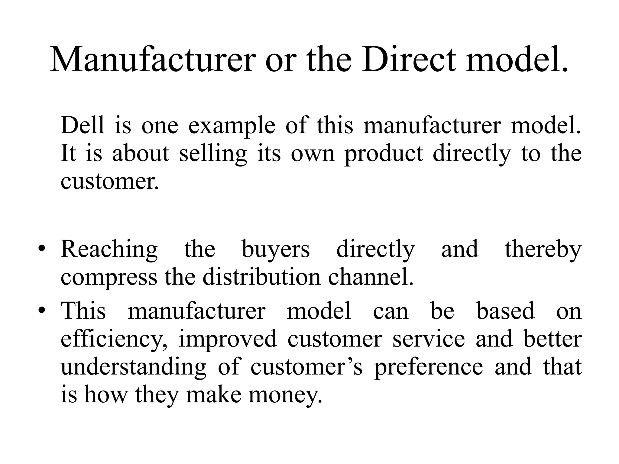 Manufacturer or the Direct model.
Dell is one example of this manufacturer model.
It is about selling its own product directly to the
customer.
• Reaching the buyers directly and thereby
compress the distribution channel.
• This manufacturer model can be based on
efficiency, improved customer service and better
understanding of customer’s preference and that
is how they make money.
 