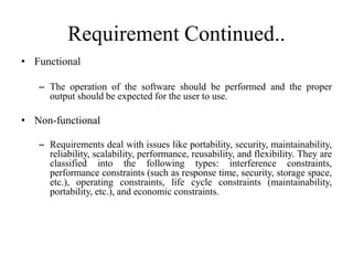 Requirement Continued..
• Functional
– The operation of the software should be performed and the proper
output should be expected for the user to use.
• Non-functional
– Requirements deal with issues like portability, security, maintainability,
reliability, scalability, performance, reusability, and flexibility. They are
classified into the following types: interference constraints,
performance constraints (such as response time, security, storage space,
etc.), operating constraints, life cycle constraints (maintainability,
portability, etc.), and economic constraints.
 