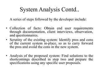 System Analysis Contd..
A series of steps followed by the developer include:
• Collection of facts: Obtain end user requirements
through documentation, client interviews, observation,
and questionnaires.
• Scrutiny of the existing system: Identify pros and cons
of the current system in-place, so as to carry forward
the pros and avoid the cons in the new system.
• Analysis of the proposed system: Find solutions to the
shortcomings described in step two and prepare the
specifications using any specific user proposals.
 