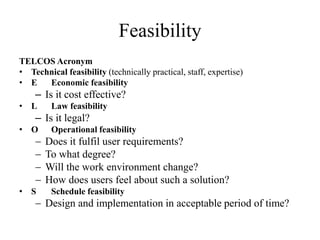 Feasibility
TELCOS Acronym
• Technical feasibility (technically practical, staff, expertise)
• E Economic feasibility
– Is it cost effective?
• L Law feasibility
– Is it legal?
• O Operational feasibility
 Does it fulfil user requirements?
 To what degree?
 Will the work environment change?
 How does users feel about such a solution?
• S Schedule feasibility
 Design and implementation in acceptable period of time?
 