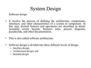 System Design
Software design
• It involve the process of defining the architecture, components,
interfaces, and other characteristics of a system or component. At
this step, desired features and operations are described in detail,
including screen layouts, business rules, process diagrams,
pseudocode, and other documentation.
• This is also called software architecture.
• Software design is divided into three different levels of design.
– Interface design,
– Architectural design, and
– Detailed design.
 