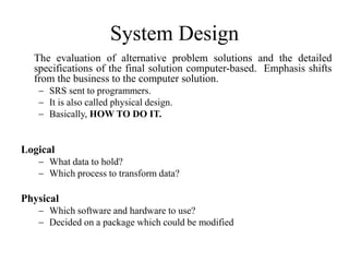 System Design
The evaluation of alternative problem solutions and the detailed
specifications of the final solution computer-based. Emphasis shifts
from the business to the computer solution.
 SRS sent to programmers.
 It is also called physical design.
 Basically, HOW TO DO IT.
Logical
 What data to hold?
 Which process to transform data?
Physical
 Which software and hardware to use?
 Decided on a package which could be modified
 