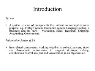 Introduction
System
• A system is a set of components that interact to accomplish some
purpose. e.g. College system, Economic system, Language system, a
Business and its parts - Marketing, Sales, Research, Shipping,
Accounting, Government.
Information System (I.S.)
• Interrelated components working together to collect, process, store,
and disseminate information to support decision making,
coordination control analysis and visualization in an organization.
 