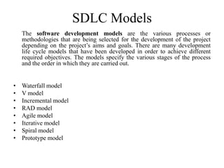 SDLC Models
The software development models are the various processes or
methodologies that are being selected for the development of the project
depending on the project’s aims and goals. There are many development
life cycle models that have been developed in order to achieve different
required objectives. The models specify the various stages of the process
and the order in which they are carried out.
• Waterfall model
• V model
• Incremental model
• RAD model
• Agile model
• Iterative model
• Spiral model
• Prototype model
 