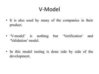 V-Model
• It is also used by many of the companies in their
product.
• ‘V-model’ is nothing but ‘Verification’ and
‘Validation’ model.
• In this model testing is done side by side of the
development.
 