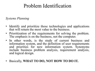 Problem Identification
Systems Planning
• Identify and prioritize those technologies and applications
that will return the most value to the business.
• Prioritization of the requirements for solving the problem.
The emphasis is on the business, not the computer.
• In other words, is the study of current business and
information system, and the definition of user requirements
and priorities for new information system. Synonyms
include business problem analysis, requirement analysis,
and logical design.
• Basically, WHAT TO DO, NOT HOW TO DO IT.
 