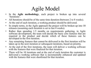 Agile Model
• In the Agile methodology, each project is broken up into several
‘Iterations’.
• All Iterations should be of the same time duration (between 2 to 8 weeks).
• At the end of each iteration, a working product should be delivered.
• In simple terms, in the Agile approach the project will be broken up into 10
releases (assuming each iteration is set to last 4 weeks).
• Rather than spending 1.5 months on requirements gathering, in Agile
software development, the team will decide the basic core features that are
required in the product and decide which of these features can be
developed in the first iteration.
• Any remaining features that cannot be delivered in the first iteration will be
taken up in the next iteration or subsequent iterations, based on priority.
• At the end of the first iterations, the team will deliver a working software
with the features that were finalized for that iteration.
• There will be 10 iterations and at the end of each iteration the customer is
delivered a working software that is incrementally enhanced and updated
with the features that were shortlisted for that iteration.
 