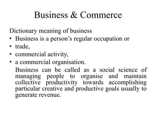 Business & Commerce
Dictionary meaning of business
• Business is a person’s regular occupation or
• trade,
• commercial activity,
• a commercial organisation.
Business can be called as a social science of
managing people to organise and maintain
collective productivity towards accomplishing
particular creative and productive goals usually to
generate revenue.
 