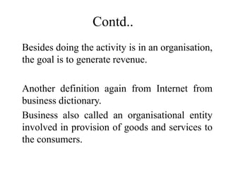 Contd..
Besides doing the activity is in an organisation,
the goal is to generate revenue.
Another definition again from Internet from
business dictionary.
Business also called an organisational entity
involved in provision of goods and services to
the consumers.
 