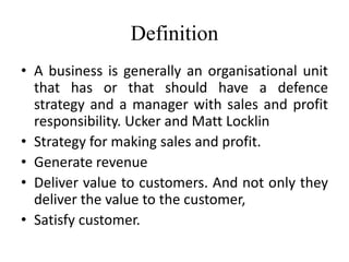 Definition
• A business is generally an organisational unit
that has or that should have a defence
strategy and a manager with sales and profit
responsibility. Ucker and Matt Locklin
• Strategy for making sales and profit.
• Generate revenue
• Deliver value to customers. And not only they
deliver the value to the customer,
• Satisfy customer.
 