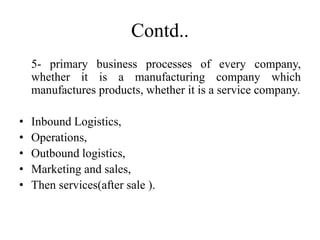 Contd..
5- primary business processes of every company,
whether it is a manufacturing company which
manufactures products, whether it is a service company.
• Inbound Logistics,
• Operations,
• Outbound logistics,
• Marketing and sales,
• Then services(after sale ).
 