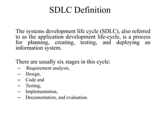 SDLC Definition
The systems development life cycle (SDLC), also referred
to as the application development life-cycle, is a process
for planning, creating, testing, and deploying an
information system.
There are usually six stages in this cycle:
– Requirement analysis,
– Design,
– Code and
– Testing,
– Implementation,
– Documentation, and evaluation.
 