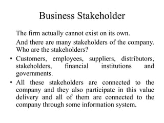 Business Stakeholder
The firm actually cannot exist on its own.
And there are many stakeholders of the company.
Who are the stakeholders?
• Customers, employees, suppliers, distributors,
stakeholders, financial institutions and
governments.
• All these stakeholders are connected to the
company and they also participate in this value
delivery and all of them are connected to the
company through some information system.
 