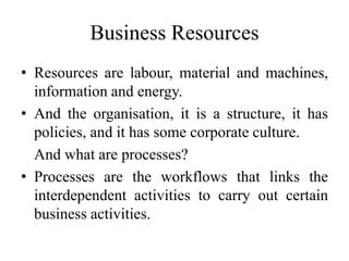 Business Resources
• Resources are labour, material and machines,
information and energy.
• And the organisation, it is a structure, it has
policies, and it has some corporate culture.
And what are processes?
• Processes are the workflows that links the
interdependent activities to carry out certain
business activities.
 